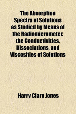 Book cover for The Absorption Spectra of Solutions as Studied by Means of the Radiomicrometer. the Conductivities, Dissociations, and Viscosities of Solutions