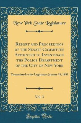 Cover of Report and Proceedings of the Senate Committee Appointed to Investigate the Police Department of the City of New York, Vol. 3: Transmitted to the Legislature January 18, 1895 (Classic Reprint)