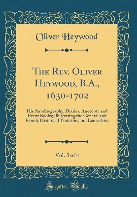 Book cover for The Rev. Oliver Heywood, B.A., 1630-1702, Vol. 3 of 4: His Autobiography, Diaries, Anecdote and Event Books; Illustrating the General and Family History of Yorkshire and Lancashire (Classic Reprint)