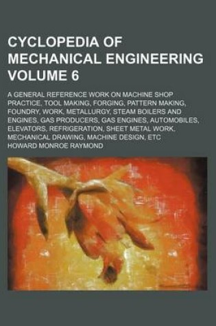 Cover of Cyclopedia of Mechanical Engineering Volume 6; A General Reference Work on Machine Shop Practice, Tool Making, Forging, Pattern Making, Foundry, Work, Metallurgy, Steam Boilers and Engines, Gas Producers, Gas Engines, Automobiles, Elevators, Refrigeration