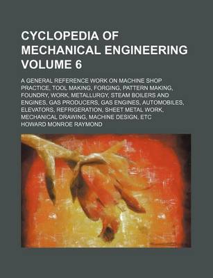 Book cover for Cyclopedia of Mechanical Engineering Volume 6; A General Reference Work on Machine Shop Practice, Tool Making, Forging, Pattern Making, Foundry, Work, Metallurgy, Steam Boilers and Engines, Gas Producers, Gas Engines, Automobiles, Elevators, Refrigeration