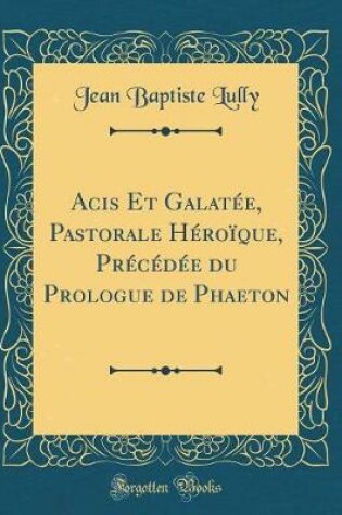 Cover of Acis Et Galatée, Pastorale Héroïque, Précédée Du Prologue de Phaeton (Classic Reprint)