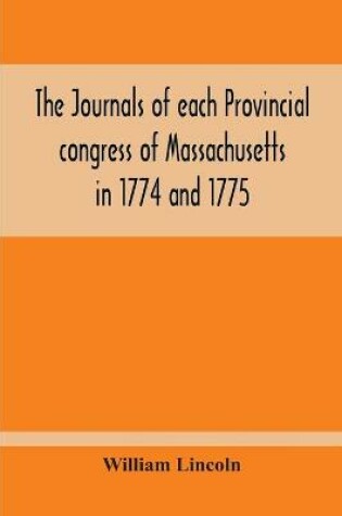 Cover of The Journals Of Each Provincial Congress Of Massachusetts In 1774 And 1775, And Of The Committee Of Safety, With An Appendix, Containing The Proceedings Of The County Conventions--Narratives Of The Events Of The Nineteenth Of April, 1775--Papers Relating To Ti