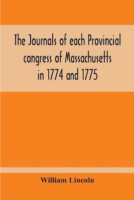 Book cover for The Journals Of Each Provincial Congress Of Massachusetts In 1774 And 1775, And Of The Committee Of Safety, With An Appendix, Containing The Proceedings Of The County Conventions--Narratives Of The Events Of The Nineteenth Of April, 1775--Papers Relating To Ti