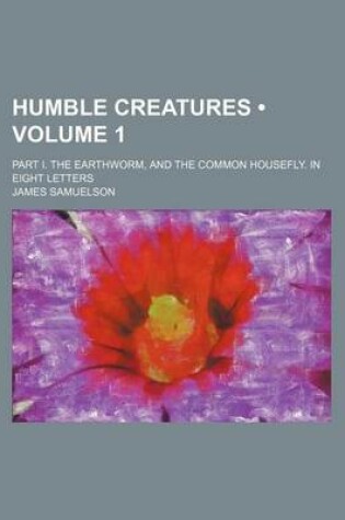 Cover of Humble Creatures (Volume 1); Part I. the Earthworm, and the Common Housefly. in Eight Letters