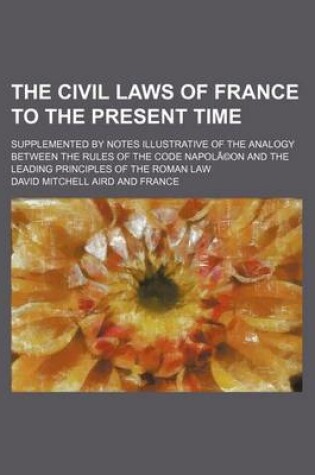 Cover of The Civil Laws of France to the Present Time; Supplemented by Notes Illustrative of the Analogy Between the Rules of the Code Napola(c)on and the Leading Principles of the Roman Law