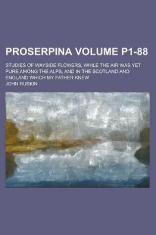 Cover of Proserpina; Studies of Wayside Flowers, While the Air Was Yet Pure Among the Alps, and in the Scotland and England Which My Father Knew Volume P1-88