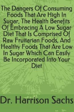 Cover of The Dangers Of Consuming Foods That Are High In Sugar, The Health Benefits Of Embracing A Low Sugar Diet That Is Comprised Of Raw Fruitarian Foods, And Healthy Foods That Are Low In Sugar Which Can Easily Be Incorporated Into Your Diet