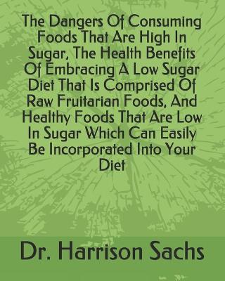 Book cover for The Dangers Of Consuming Foods That Are High In Sugar, The Health Benefits Of Embracing A Low Sugar Diet That Is Comprised Of Raw Fruitarian Foods, And Healthy Foods That Are Low In Sugar Which Can Easily Be Incorporated Into Your Diet