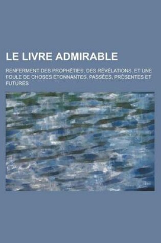 Cover of Le Livre Admirable; Renferment Des Propheties, Des Revelations, Et Une Foule de Choses Etonnantes, Passees, Presentes Et Futures