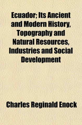 Cover of Ecuador; Its Ancient and Modern History, Topography and Natural Resources, Industries and Social Development. Its Ancient and Modern History, Topography and Natural Resources, Industries and Social Development