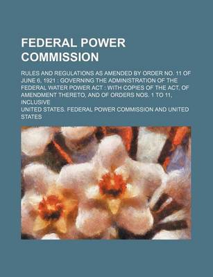 Book cover for Federal Power Commission; Rules and Regulations as Amended by Order No. 11 of June 6, 1921 Governing the Administration of the Federal Water Power ACT with Copies of the ACT, of Amendment Thereto, and of Orders Nos. 1 to 11, Inclusive