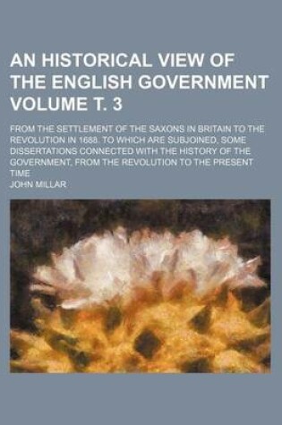 Cover of An Historical View of the English Government Volume . 3; From the Settlement of the Saxons in Britain to the Revolution in 1688. to Which Are Subjoined, Some Dissertations Connected with the History of the Government, from the Revolution to the Present T