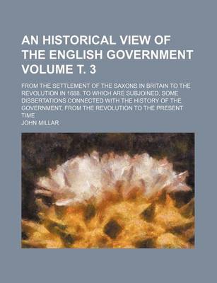 Book cover for An Historical View of the English Government Volume . 3; From the Settlement of the Saxons in Britain to the Revolution in 1688. to Which Are Subjoined, Some Dissertations Connected with the History of the Government, from the Revolution to the Present T