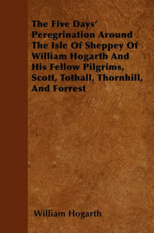 Cover of The Five Days' Peregrination Around The Isle Of Sheppey Of William Hogarth And His Fellow Pilgrims, Scott, Tothall, Thornhill, And Forrest