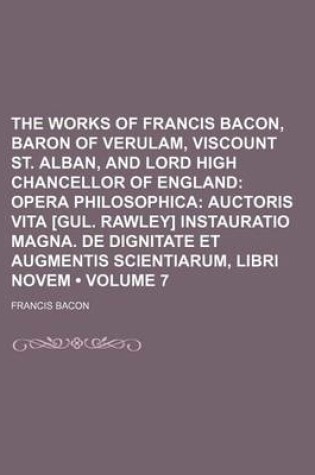 Cover of The Works of Francis Bacon, Baron of Verulam, Viscount St. Alban, and Lord High Chancellor of England (Volume 7); Opera Philosophica Auctoris Vita [Gul. Rawley] Instauratio Magna. de Dignitate Et Augmentis Scientiarum, Libri Novem