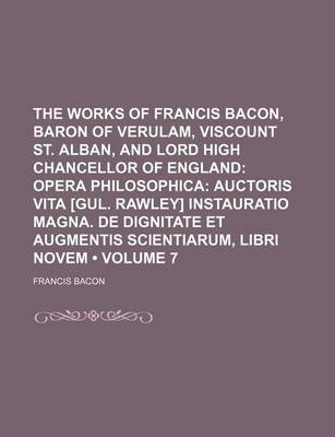 Book cover for The Works of Francis Bacon, Baron of Verulam, Viscount St. Alban, and Lord High Chancellor of England (Volume 7); Opera Philosophica Auctoris Vita [Gul. Rawley] Instauratio Magna. de Dignitate Et Augmentis Scientiarum, Libri Novem