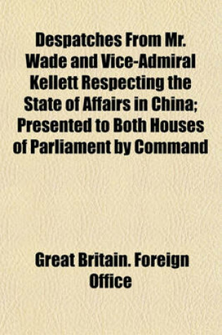 Cover of Despatches from Mr. Wade and Vice-Admiral Kellett Respecting the State of Affairs in China; Presented to Both Houses of Parliament by Command