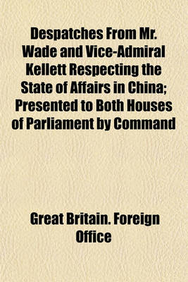 Book cover for Despatches from Mr. Wade and Vice-Admiral Kellett Respecting the State of Affairs in China; Presented to Both Houses of Parliament by Command