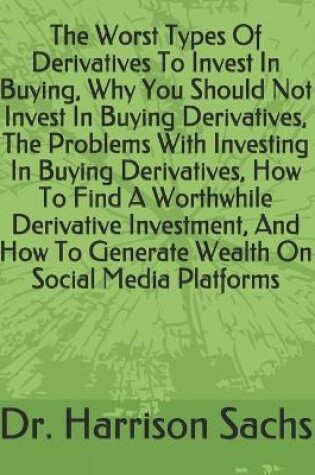 Cover of The Worst Types Of Derivatives To Invest In Buying, Why You Should Not Invest In Buying Derivatives, The Problems With Investing In Buying Derivatives, How To Find A Worthwhile Derivative Investment, And How To Generate Wealth On Social Media Platforms