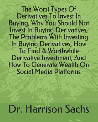 Cover of The Worst Types Of Derivatives To Invest In Buying, Why You Should Not Invest In Buying Derivatives, The Problems With Investing In Buying Derivatives, How To Find A Worthwhile Derivative Investment, And How To Generate Wealth On Social Media Platforms