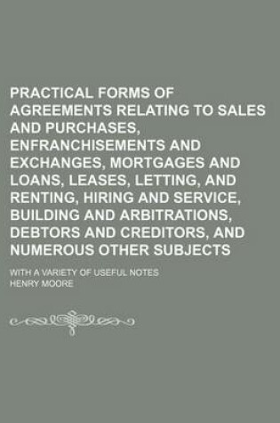 Cover of Practical Forms of Agreements Relating to Sales and Purchases, Enfranchisements and Exchanges, Mortgages and Loans, Leases, Letting, and Renting, Hiring and Service, Building and Arbitrations, Debtors and Creditors, and Numerous Other Subjects; With a Var