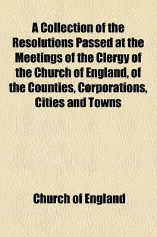 Cover of A Collection of the Resolutions Passed at the Meetings of the Clergy of the Church of England, of the Counties, Corporations, Cities and Towns