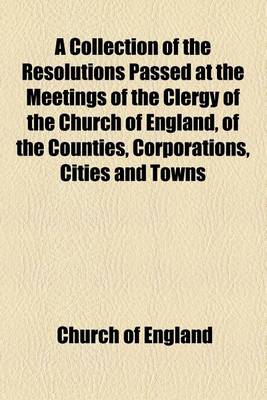 Book cover for A Collection of the Resolutions Passed at the Meetings of the Clergy of the Church of England, of the Counties, Corporations, Cities and Towns