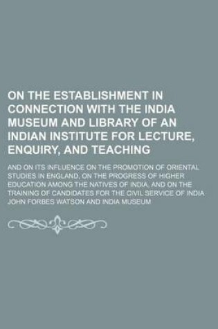 Cover of On the Establishment in Connection with the India Museum and Library of an Indian Institute for Lecture, Enquiry, and Teaching; And on Its Influence on the Promotion of Oriental Studies in England, on the Progress of Higher Education