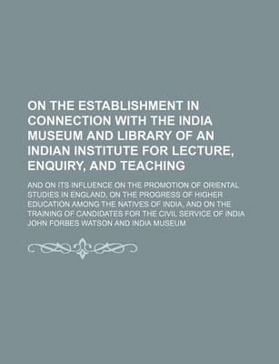 Book cover for On the Establishment in Connection with the India Museum and Library of an Indian Institute for Lecture, Enquiry, and Teaching; And on Its Influence on the Promotion of Oriental Studies in England, on the Progress of Higher Education