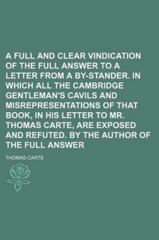 Cover of A Full and Clear Vindication of the Full Answer to a Letter from a By-Stander. in Which All the Cambridge Gentleman's Cavils and Misrepresentations of That Book, in His Letter to Mr. Thomas Carte, Are Exposed and Refuted. by the Author of the Full Answer