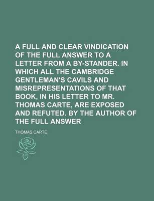 Book cover for A Full and Clear Vindication of the Full Answer to a Letter from a By-Stander. in Which All the Cambridge Gentleman's Cavils and Misrepresentations of That Book, in His Letter to Mr. Thomas Carte, Are Exposed and Refuted. by the Author of the Full Answer