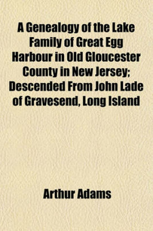 Cover of A Genealogy of the Lake Family of Great Egg Harbour in Old Gloucester County in New Jersey; Descended from John Lade of Gravesend, Long Island