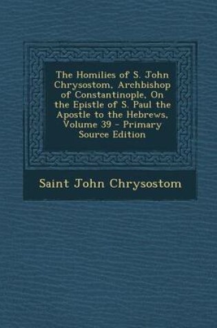 Cover of The Homilies of S. John Chrysostom, Archbishop of Constantinople, on the Epistle of S. Paul the Apostle to the Hebrews, Volume 39 - Primary Source EDI