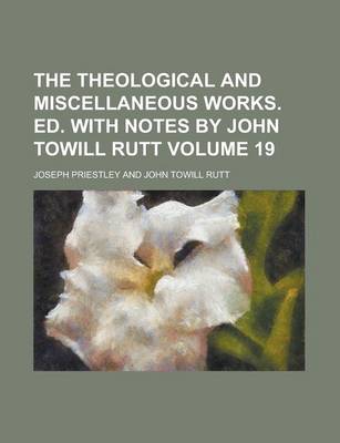 Book cover for The Theological and Miscellaneous Works. Ed. with Notes by John Towill Rutt Volume 19