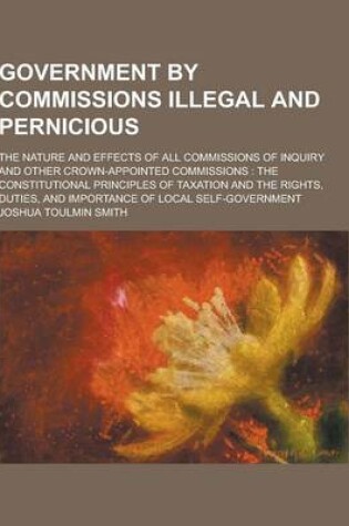 Cover of Government by Commissions Illegal and Pernicious; The Nature and Effects of All Commissions of Inquiry and Other Crown-Appointed Commissions