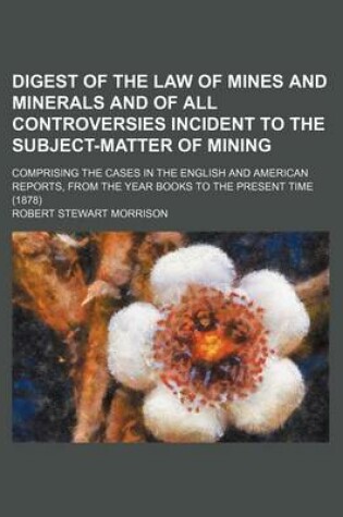 Cover of Digest of the Law of Mines and Minerals and of All Controversies Incident to the Subject-Matter of Mining; Comprising the Cases in the English and American Reports, from the Year Books to the Present Time (1878)