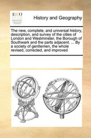 Cover of The New, Complete, and Universal History, Description, and Survey of the Cities of London and Westminster, the Borough of Southwark and the Parts Adjacent. ... by a Society of Gentlemen, the Whole Revised, Corrected, and Improved