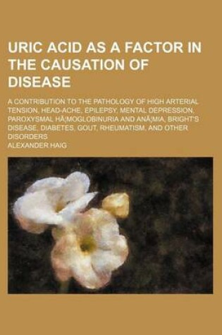 Cover of Uric Acid as a Factor in the Causation of Disease; A Contribution to the Pathology of High Arterial Tension, Head-Ache, Epilepsy, Mental Depression, Paroxysmal Ha Moglobinuria and Ana MIA, Bright's Disease, Diabetes, Gout, Rheumatism, and Other Disorders