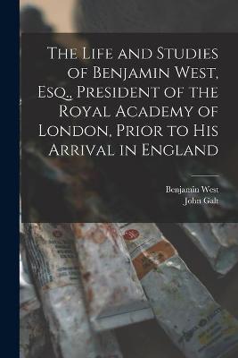 Book cover for The Life and Studies of Benjamin West, Esq., President of the Royal Academy of London, Prior to His Arrival in England [microform]