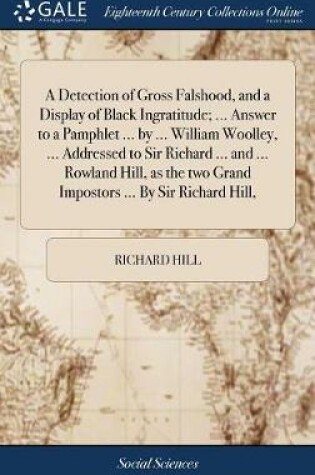 Cover of A Detection of Gross Falshood, and a Display of Black Ingratitude; ... Answer to a Pamphlet ... by ... William Woolley, ... Addressed to Sir Richard ... and ... Rowland Hill, as the Two Grand Impostors ... by Sir Richard Hill,