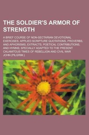 Cover of The Soldier's Armor of Strength; A Brief Course of Non-Sectarian Devotional Exercises, Applied Scripture Quotations, Proverbs, and Aphorisms, Extracts, Poetical Contributions, and Hymns; Specially Adapted to the Present Calamitous Times