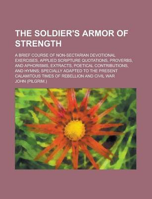 Book cover for The Soldier's Armor of Strength; A Brief Course of Non-Sectarian Devotional Exercises, Applied Scripture Quotations, Proverbs, and Aphorisms, Extracts, Poetical Contributions, and Hymns; Specially Adapted to the Present Calamitous Times