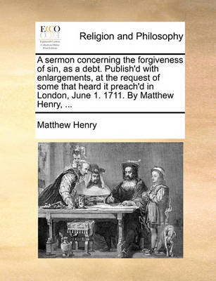 Book cover for A Sermon Concerning the Forgiveness of Sin, as a Debt. Publish'd with Enlargements, at the Request of Some That Heard It Preach'd in London, June 1. 1711. by Matthew Henry, ...