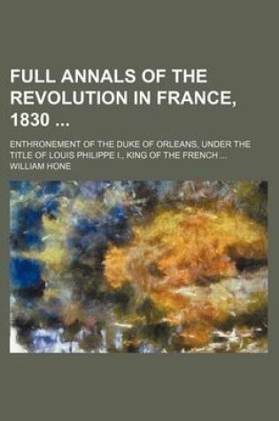 Cover of Full Annals of the Revolution in France, 1830; Enthronement of the Duke of Orleans, Under the Title of Louis Philippe I., King of the French ...