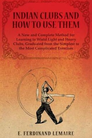 Cover of Indian Clubs and How to Use Them - A New and Complete Method for Learning to Wield Light and Heavy Clubs, Graduated from the Simplest to the Most Complicated Exercises