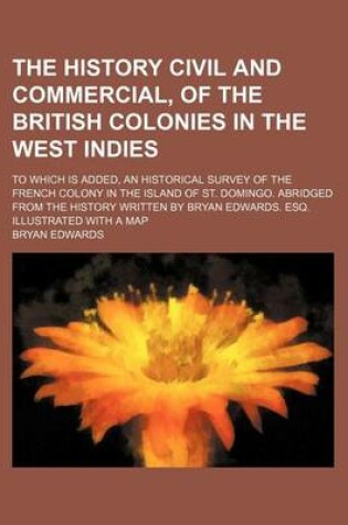 Cover of The History Civil and Commercial, of the British Colonies in the West Indies; To Which Is Added, an Historical Survey of the French Colony in the Island of St. Domingo. Abridged from the History Written by Bryan Edwards. Esq. Illustrated with a Map