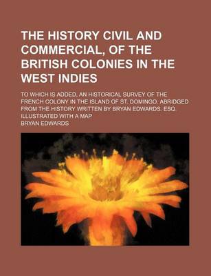 Book cover for The History Civil and Commercial, of the British Colonies in the West Indies; To Which Is Added, an Historical Survey of the French Colony in the Island of St. Domingo. Abridged from the History Written by Bryan Edwards. Esq. Illustrated with a Map