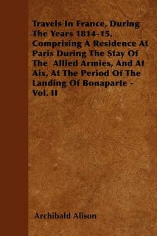 Cover of Travels In France, During The Years 1814-15. Comprising A Residence At Paris During The Stay Of The Allied Armis, And At Aix, At The Period Of The Landing Of Bonaparte - Vol. II