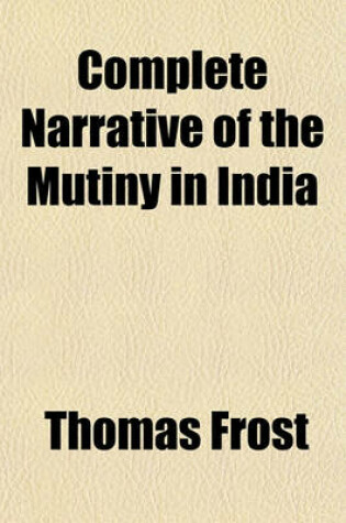 Cover of Complete Narrative of the Mutiny in India; From Its Commencement to the Present Time Compiled from the Most Authentic Sources, Including Many Very Interesting Letters from Officers and Others on the Spot with Eight Illustrations, Drawn on Stone, of the